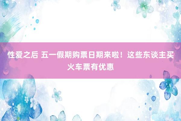 性爱之后 五一假期购票日期来啦！这些东谈主买火车票有优惠