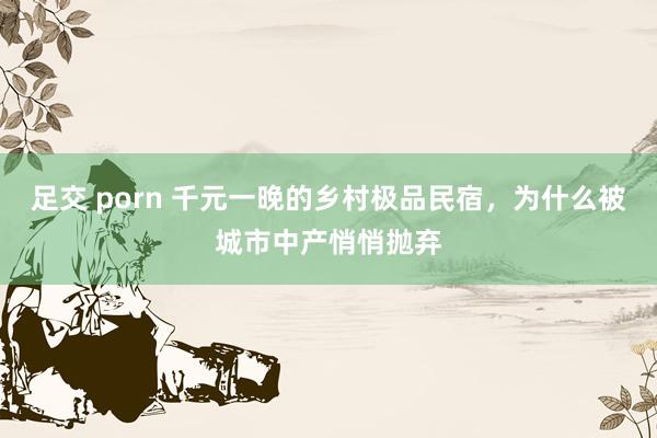 足交 porn 千元一晚的乡村极品民宿，为什么被城市中产悄悄抛弃