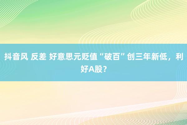 抖音风 反差 好意思元贬值“破百”创三年新低，利好A股？