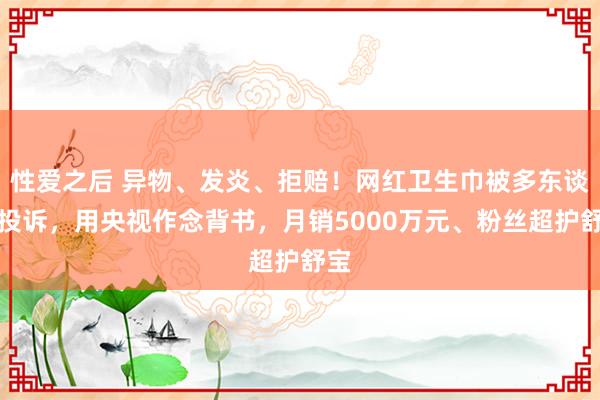 性爱之后 异物、发炎、拒赔！网红卫生巾被多东谈主投诉，用央视作念背书，月销5000万元、粉丝超护舒宝