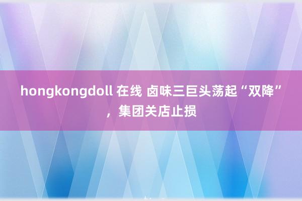 hongkongdoll 在线 卤味三巨头荡起“双降”，集团关店止损
