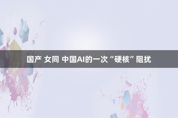 国产 女同 中国AI的一次“硬核”阻扰