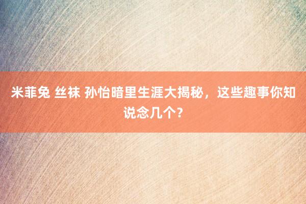 米菲兔 丝袜 孙怡暗里生涯大揭秘，这些趣事你知说念几个？