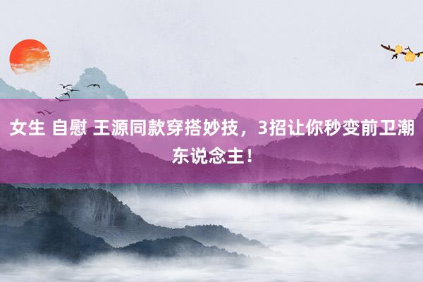 女生 自慰 王源同款穿搭妙技，3招让你秒变前卫潮东说念主！