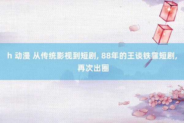 h 动漫 从传统影视到短剧， 88年的王谈铁靠短剧， 再次出圈