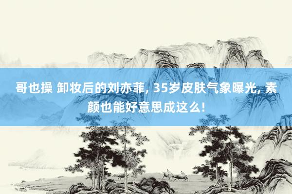 哥也操 卸妆后的刘亦菲， 35岁皮肤气象曝光， 素颜也能好意思成这么!