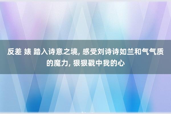 反差 婊 踏入诗意之境， 感受刘诗诗如兰和气气质的魔力， 狠狠戳中我的心