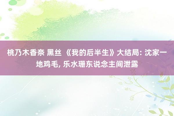 桃乃木香奈 黑丝 《我的后半生》大结局: 沈家一地鸡毛， 乐水珊东说念主间泄露