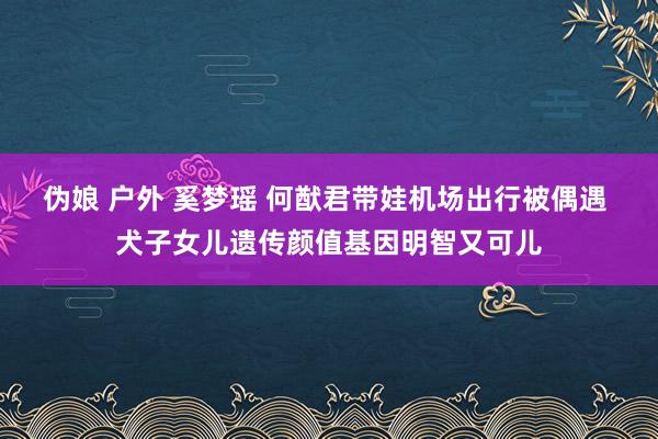 伪娘 户外 奚梦瑶 何猷君带娃机场出行被偶遇 犬子女儿遗传颜值基因明智又可儿