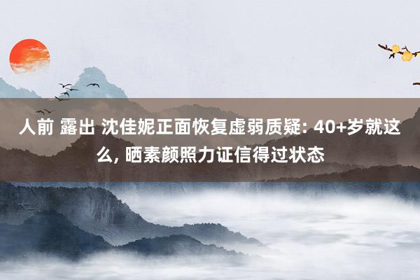 人前 露出 沈佳妮正面恢复虚弱质疑: 40+岁就这么， 晒素颜照力证信得过状态