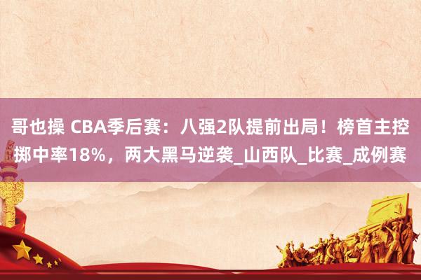 哥也操 CBA季后赛：八强2队提前出局！榜首主控掷中率18%，两大黑马逆袭_山西队_比赛_成例赛