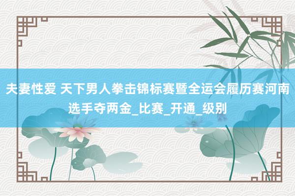 夫妻性爱 天下男人拳击锦标赛暨全运会履历赛河南选手夺两金_比赛_开通_级别