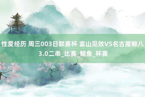 性爱经历 周三003日联赛杯 富山见效VS名古屋鲸八 3.0二串_比赛_鲸鱼_杯赛