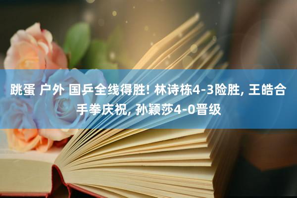 跳蛋 户外 国乒全线得胜! 林诗栋4-3险胜， 王皓合手拳庆祝， 孙颖莎4-0晋级
