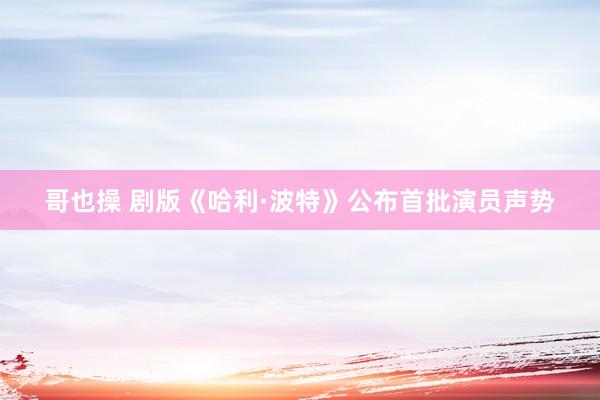 哥也操 剧版《哈利·波特》公布首批演员声势