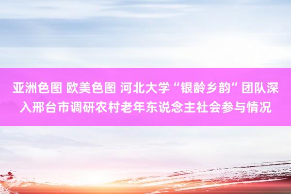 亚洲色图 欧美色图 河北大学“银龄乡韵”团队深入邢台市调研农村老年东说念主社会参与情况