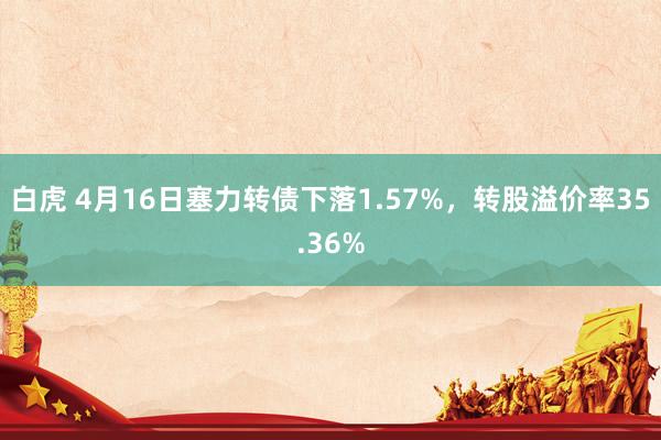 白虎 4月16日塞力转债下落1.57%，转股溢价率35.36%