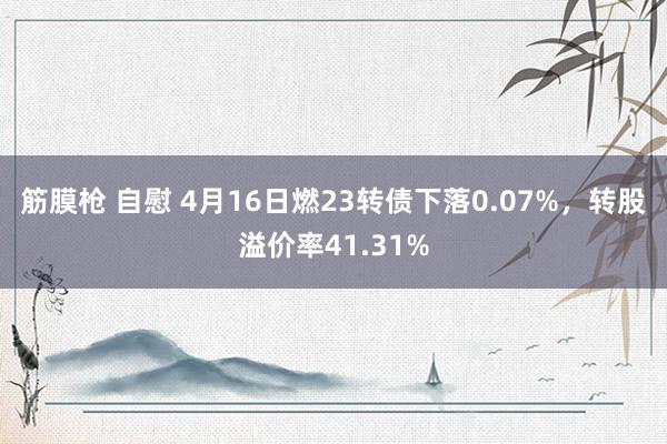 筋膜枪 自慰 4月16日燃23转债下落0.07%，转股溢价率41.31%