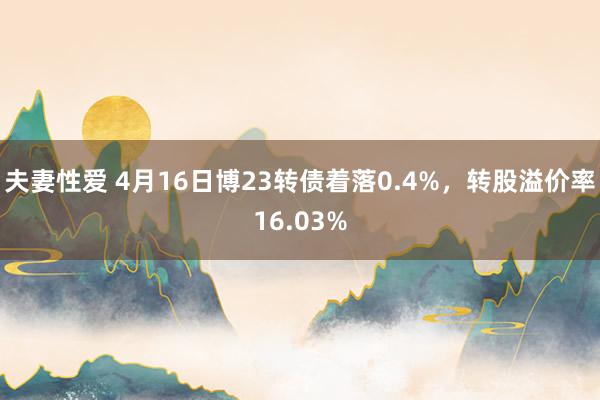 夫妻性爱 4月16日博23转债着落0.4%，转股溢价率16.03%