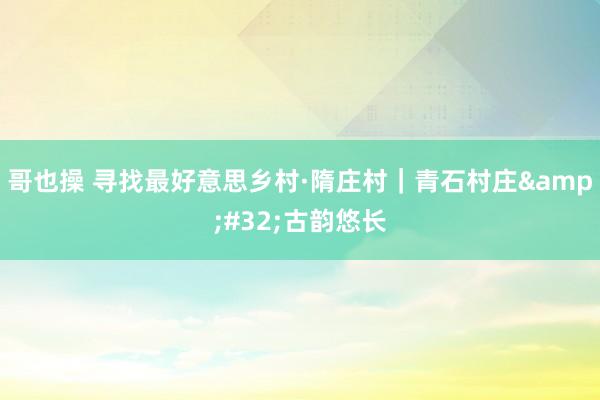 哥也操 寻找最好意思乡村·隋庄村｜青石村庄&#32;古韵悠长