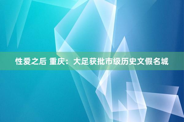 性爱之后 重庆：大足获批市级历史文假名城
