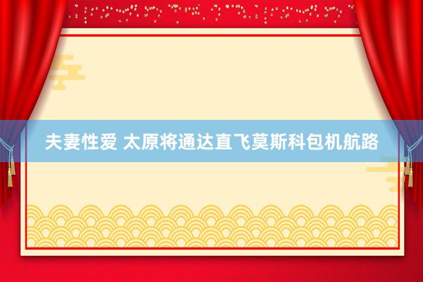 夫妻性爱 太原将通达直飞莫斯科包机航路