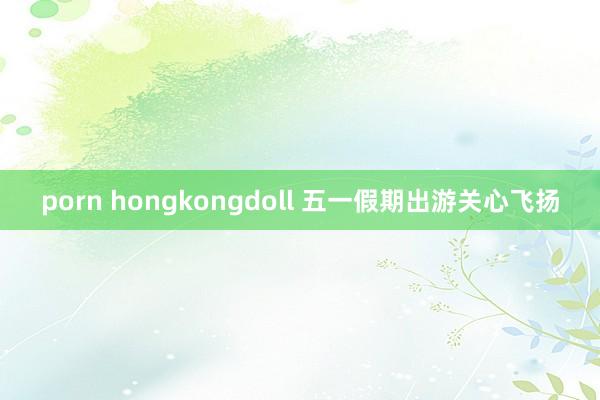 porn hongkongdoll 五一假期出游关心飞扬