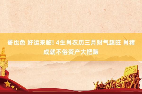 哥也色 好运来临! 4生肖农历三月财气超旺 肖猪成就不俗资产大把赚
