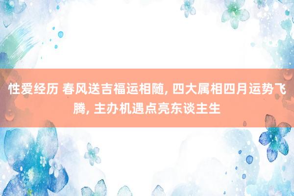 性爱经历 春风送吉福运相随， 四大属相四月运势飞腾， 主办机遇点亮东谈主生