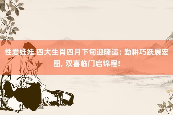 性爱娃娃 四大生肖四月下旬迎隆运: 勤耕巧跃展宏图， 双喜临门启锦程!
