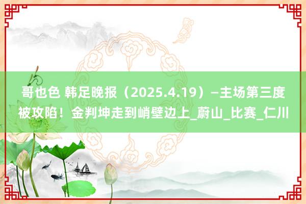 哥也色 韩足晚报（2025.4.19）—主场第三度被攻陷！金判坤走到峭壁边上_蔚山_比赛_仁川