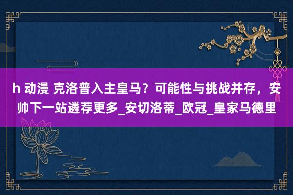 h 动漫 克洛普入主皇马？可能性与挑战并存，安帅下一站遴荐更多_安切洛蒂_欧冠_皇家马德里