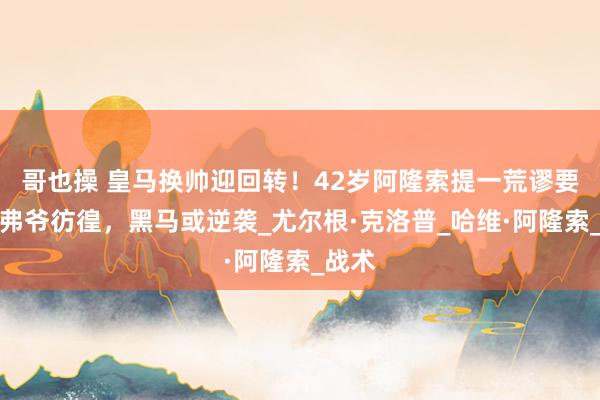 哥也操 皇马换帅迎回转！42岁阿隆索提一荒谬要求，弗爷彷徨，黑马或逆袭_尤尔根·克洛普_哈维·阿隆索_战术