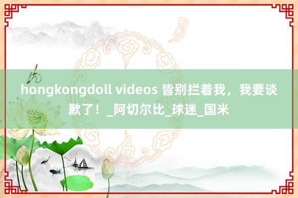 hongkongdoll videos 皆别拦着我，我要谈歉了！_阿切尔比_球迷_国米