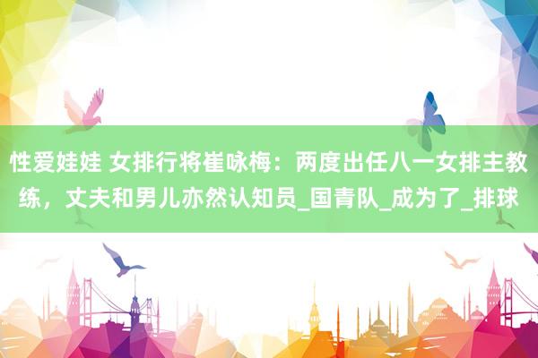 性爱娃娃 女排行将崔咏梅：两度出任八一女排主教练，丈夫和男儿亦然认知员_国青队_成为了_排球