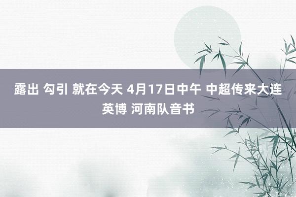 露出 勾引 就在今天 4月17日中午 中超传来大连英博 河南队音书