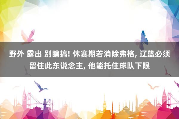 野外 露出 别瞎搞! 休赛期若消除弗格， 辽篮必须留住此东说念主， 他能托住球队下限