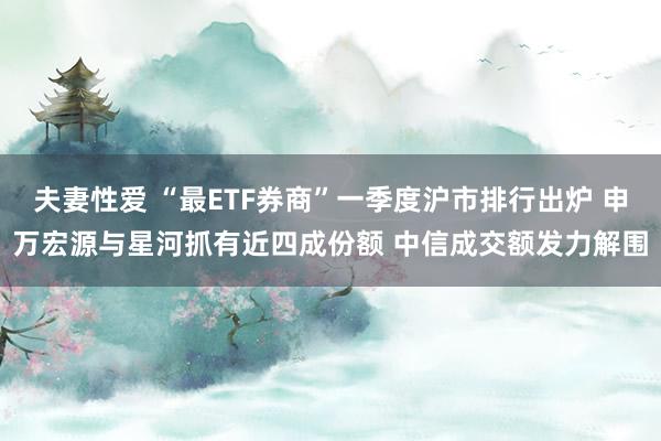 夫妻性爱 “最ETF券商”一季度沪市排行出炉 申万宏源与星河抓有近四成份额 中信成交额发力解围