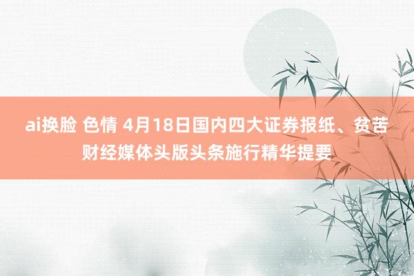 ai换脸 色情 4月18日国内四大证券报纸、贫苦财经媒体头版头条施行精华提要