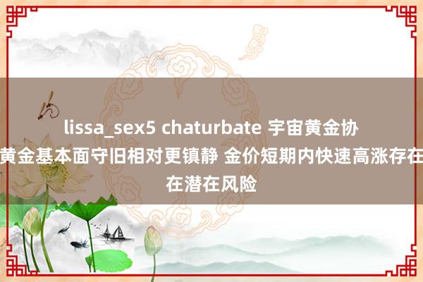 lissa_sex5 chaturbate 宇宙黄金协会：面前黄金基本面守旧相对更镇静 金价短期内快速高涨存在潜在风险