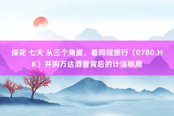 探花 七天 从三个角度，看同程旅行（0780.HK）并购万达酒管背后的计谋棋局