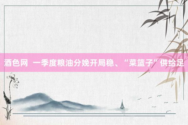 酒色网  一季度粮油分娩开局稳、“菜篮子”供给足