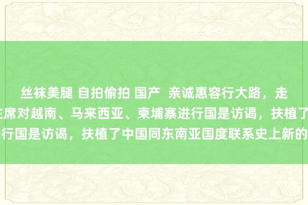 丝袜美腿 自拍偷拍 国产  亲诚惠容行大路，走时与共开新篇——习近平主席对越南、马来西亚、柬埔寨进行国是访谒，扶植了中国同东南亚国度联系史上新的里程碑