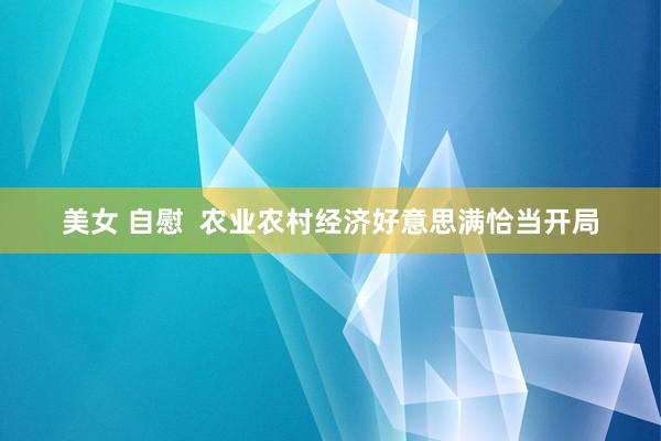 美女 自慰  农业农村经济好意思满恰当开局