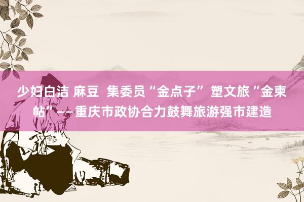 少妇白洁 麻豆  集委员“金点子” 塑文旅“金柬帖”——重庆市政协合力鼓舞旅游强市建造