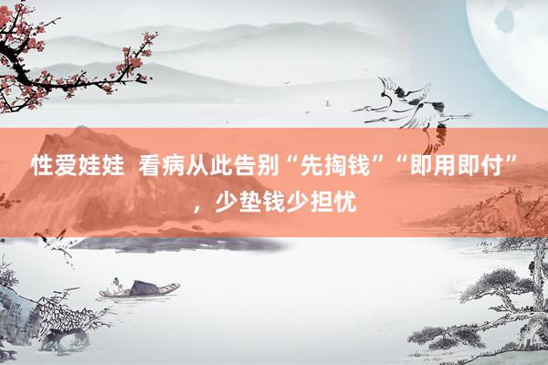 性爱娃娃  看病从此告别“先掏钱”“即用即付”，少垫钱少担忧