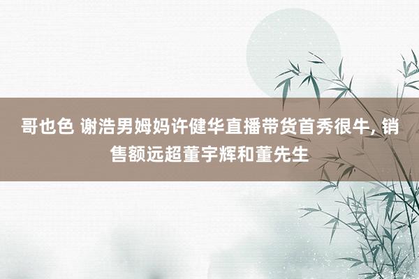 哥也色 谢浩男姆妈许健华直播带货首秀很牛， 销售额远超董宇辉和董先生