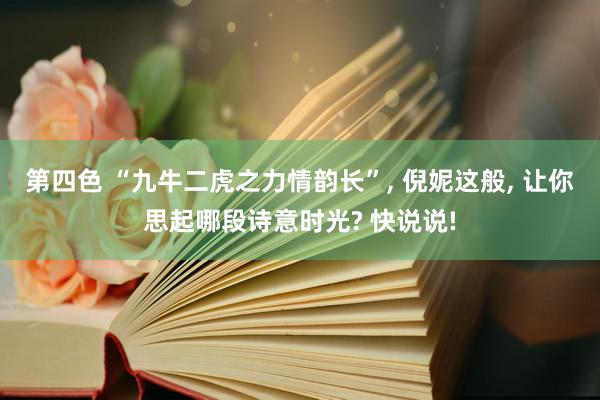 第四色 “九牛二虎之力情韵长”， 倪妮这般， 让你思起哪段诗意时光? 快说说!