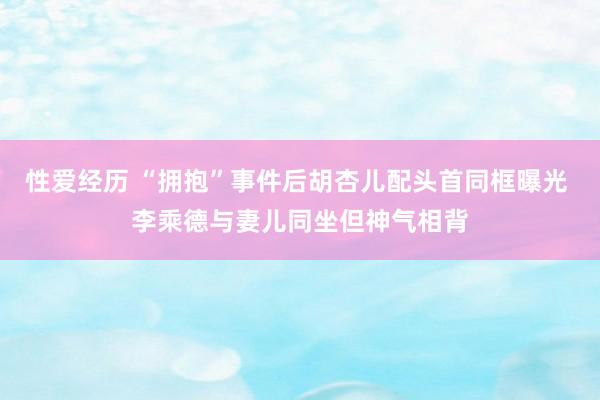 性爱经历 “拥抱”事件后胡杏儿配头首同框曝光 李乘德与妻儿同坐但神气相背
