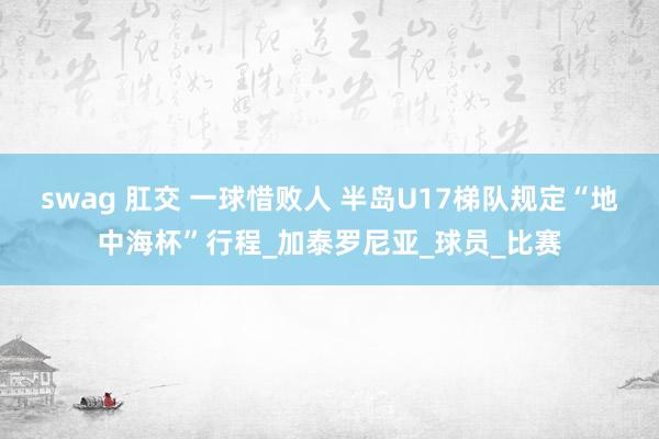 swag 肛交 一球惜败人 半岛U17梯队规定“地中海杯”行程_加泰罗尼亚_球员_比赛